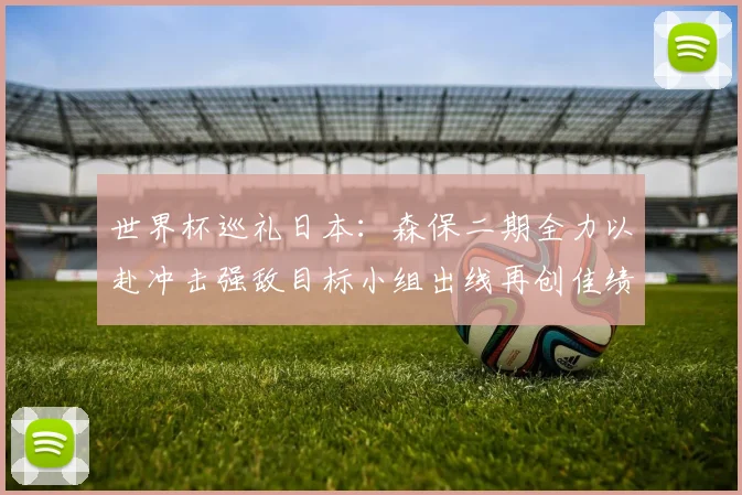 世界杯巡礼日本：森保二期全力以赴冲击强敌目标小组出线再创佳绩