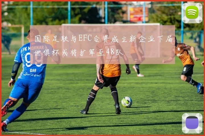 国际足联与EFC合资成立新企业下届世俱杯或将扩军至48队