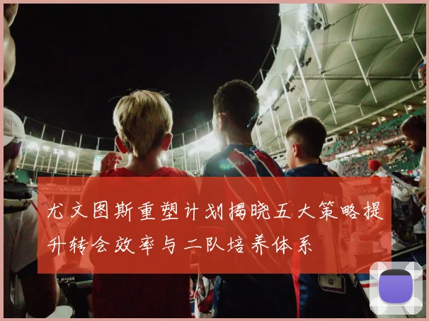 尤文图斯重塑计划揭晓五大策略提升转会效率与二队培养体系