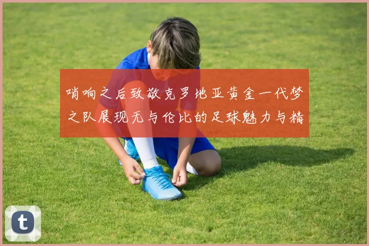 哨响之后致敬克罗地亚黄金一代梦之队展现无与伦比的足球魅力与精神