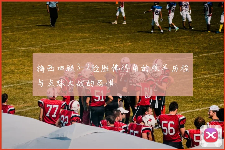 梅西回顾3-2险胜佛得角的艰辛历程与点球大战的恐惧