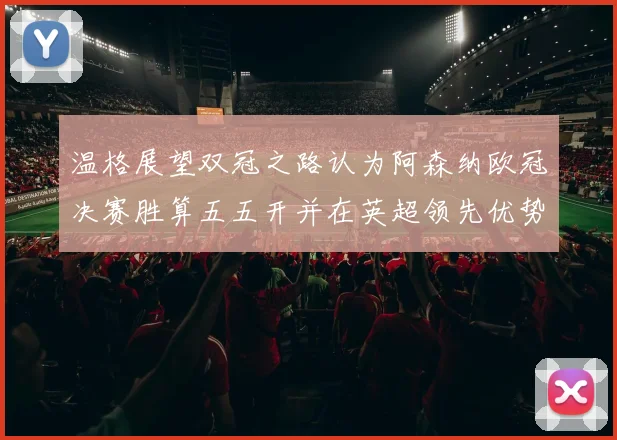 温格展望双冠之路认为阿森纳欧冠决赛胜算五五开并在英超领先优势明显