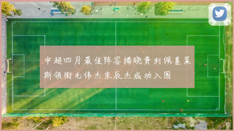 中超四月最佳阵容揭晓费利佩基莱斯领衔毛伟杰朱辰杰成功入围