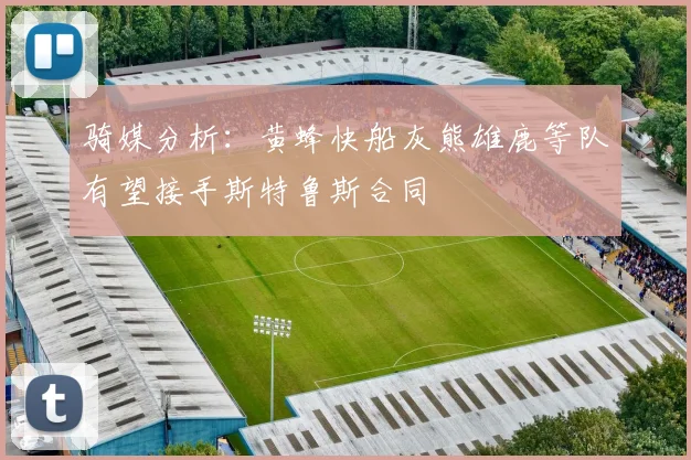 骑媒分析：黄蜂快船灰熊雄鹿等队有望接手斯特鲁斯合同