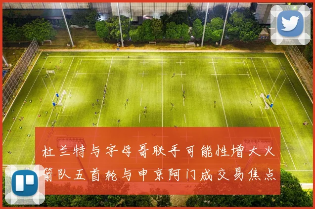 杜兰特与字母哥联手可能性增大火箭队五首轮与申京阿门成交易焦点