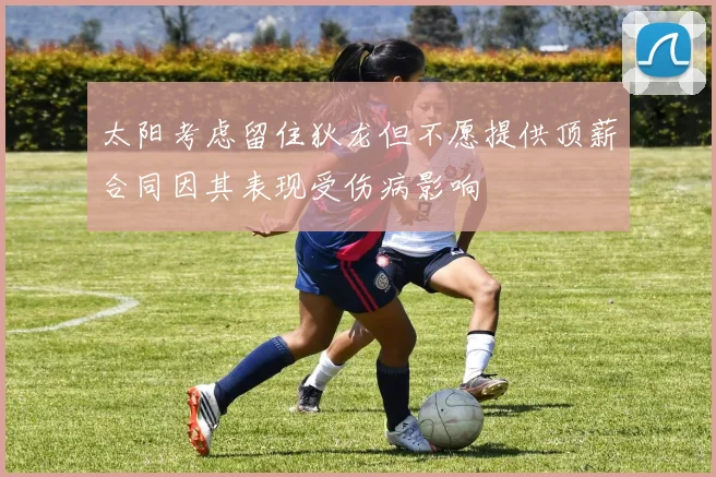 太阳考虑留住狄龙但不愿提供顶薪合同因其表现受伤病影响