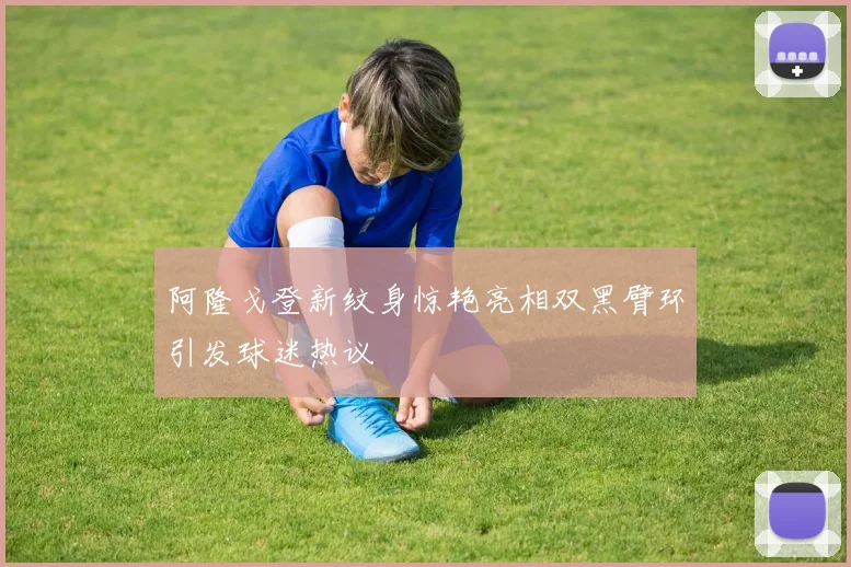 阿隆戈登新纹身惊艳亮相双黑臂环引发球迷热议