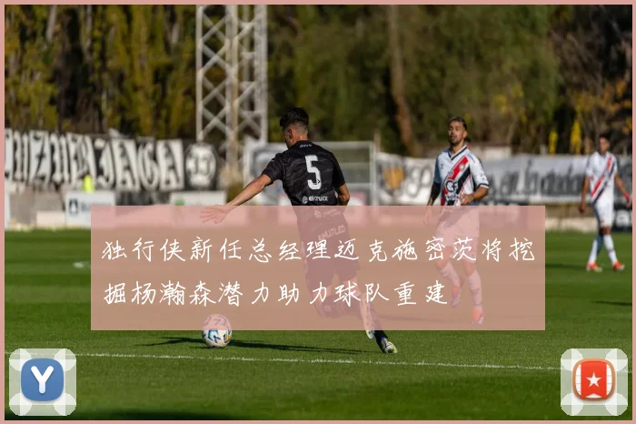 独行侠新任总经理迈克施密茨将挖掘杨瀚森潜力助力球队重建