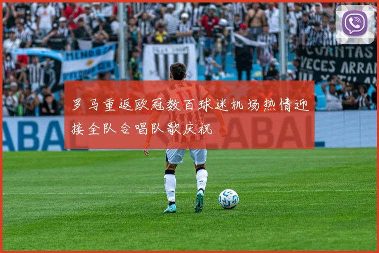 罗马重返欧冠数百球迷机场热情迎接全队合唱队歌庆祝