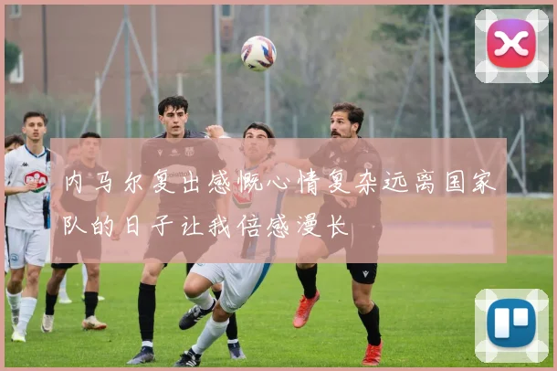 内马尔复出感慨心情复杂远离国家队的日子让我倍感漫长