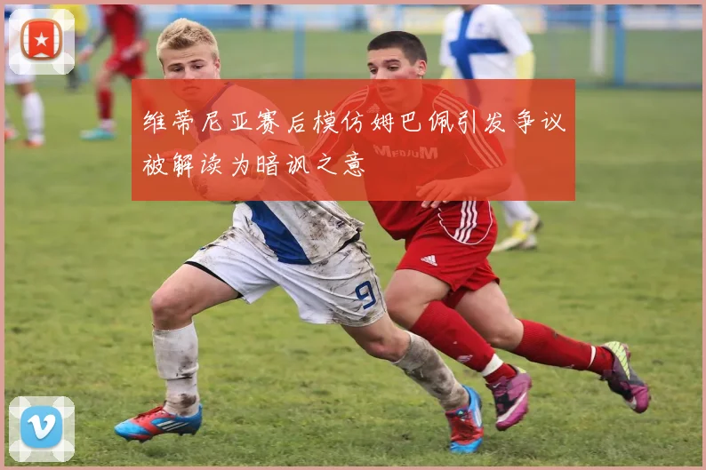 维蒂尼亚赛后模仿姆巴佩引发争议被解读为暗讽之意