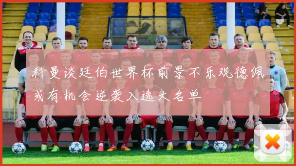 科曼谈廷伯世界杯前景不乐观德佩或有机会逆袭入选大名单