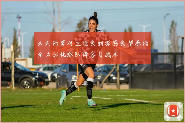米利西奇对主场失利深感失望承诺全力优化球队阵容与战术