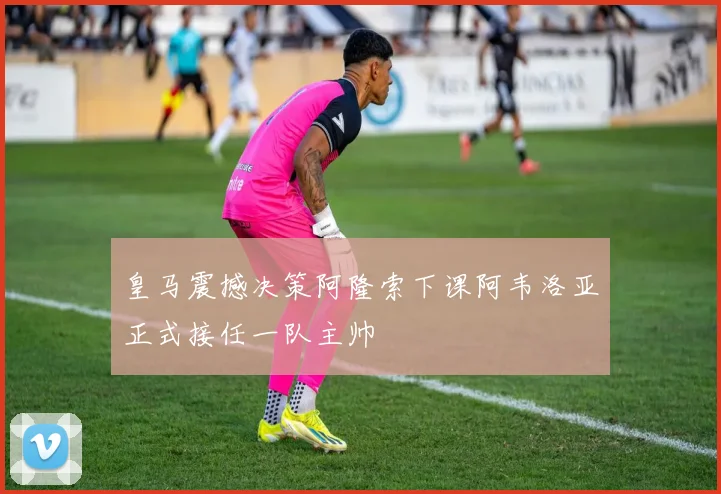 皇马震撼决策阿隆索下课阿韦洛亚正式接任一队主帅