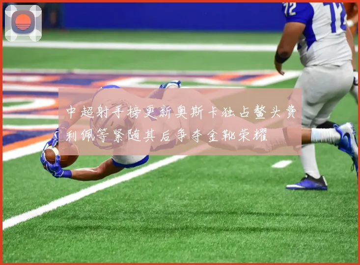 中超射手榜更新奥斯卡独占鳌头费利佩等紧随其后争夺金靴荣耀