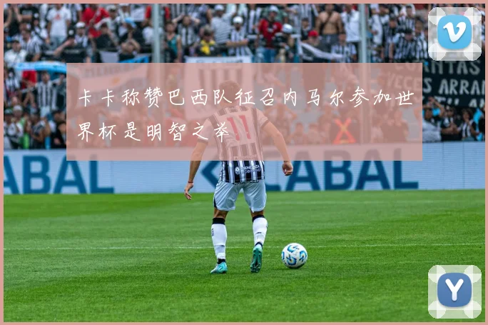 卡卡称赞巴西队征召内马尔参加世界杯是明智之举