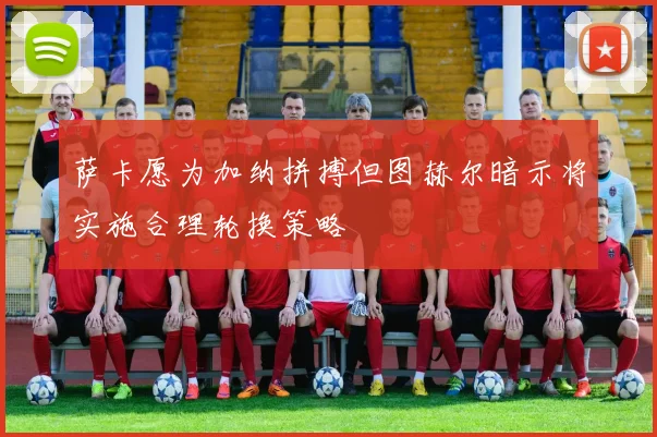 萨卡愿为加纳拼搏但图赫尔暗示将实施合理轮换策略