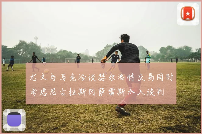 尤文与马竞洽谈瑟尔洛特交易同时考虑尼古拉斯冈萨雷斯加入谈判